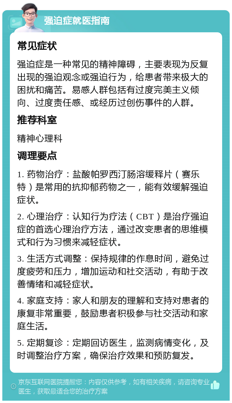 强迫症就医指南 常见症状 强迫症是一种常见的精神障碍，主要表现为反复出现的强迫观念或强迫行为，给患者带来极大的困扰和痛苦。易感人群包括有过度完美主义倾向、过度责任感、或经历过创伤事件的人群。 推荐科室 精神心理科 调理要点 1. 药物治疗：盐酸帕罗西汀肠溶缓释片（赛乐特）是常用的抗抑郁药物之一，能有效缓解强迫症状。 2. 心理治疗：认知行为疗法（CBT）是治疗强迫症的首选心理治疗方法，通过改变患者的思维模式和行为习惯来减轻症状。 3. 生活方式调整：保持规律的作息时间，避免过度疲劳和压力，增加运动和社交活动，有助于改善情绪和减轻症状。 4. 家庭支持：家人和朋友的理解和支持对患者的康复非常重要，鼓励患者积极参与社交活动和家庭生活。 5. 定期复诊：定期回访医生，监测病情变化，及时调整治疗方案，确保治疗效果和预防复发。