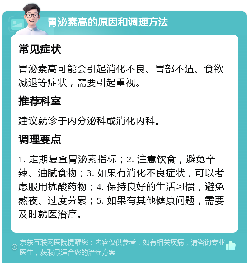 胃泌素高的原因和调理方法 常见症状 胃泌素高可能会引起消化不良、胃部不适、食欲减退等症状，需要引起重视。 推荐科室 建议就诊于内分泌科或消化内科。 调理要点 1. 定期复查胃泌素指标；2. 注意饮食，避免辛辣、油腻食物；3. 如果有消化不良症状，可以考虑服用抗酸药物；4. 保持良好的生活习惯，避免熬夜、过度劳累；5. 如果有其他健康问题，需要及时就医治疗。