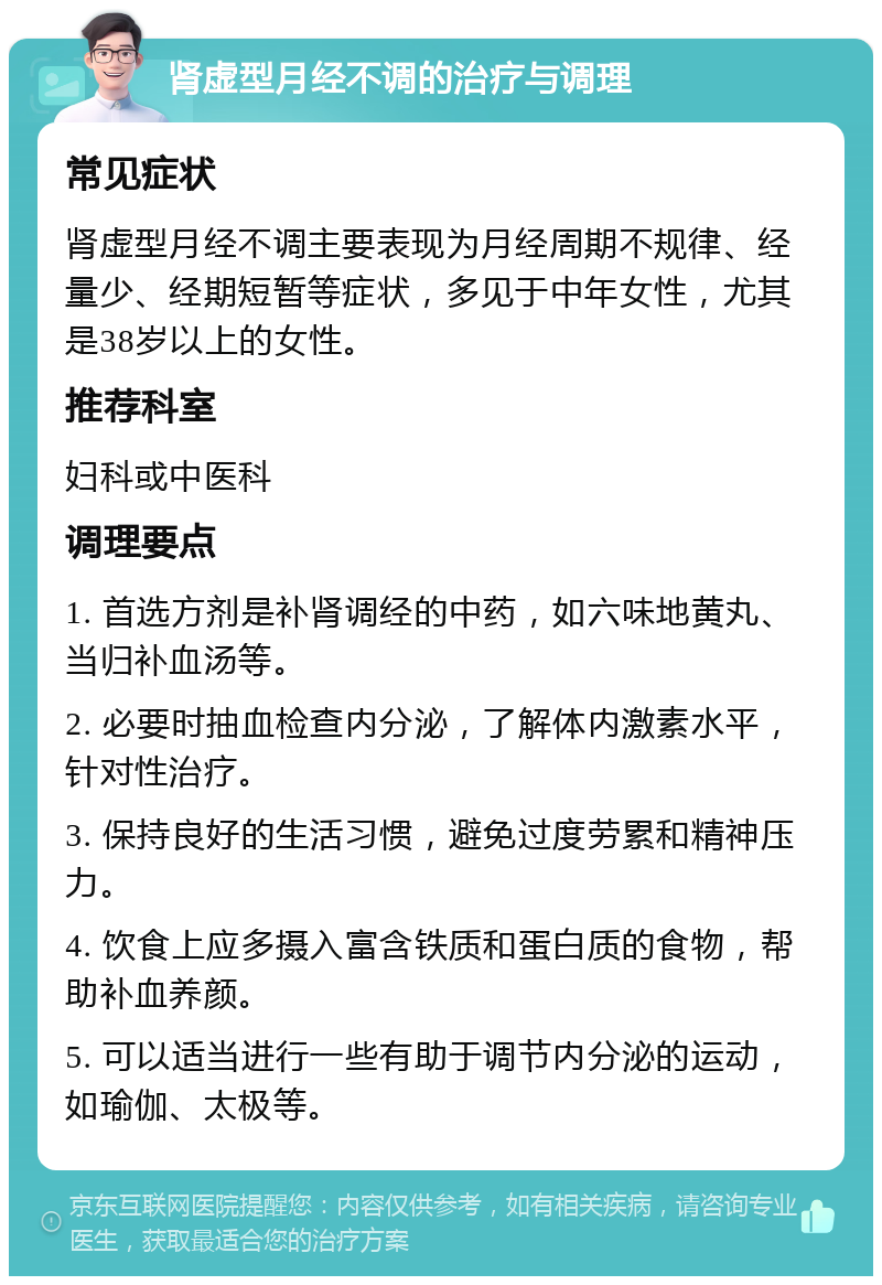 肾虚型月经不调的治疗与调理 常见症状 肾虚型月经不调主要表现为月经周期不规律、经量少、经期短暂等症状，多见于中年女性，尤其是38岁以上的女性。 推荐科室 妇科或中医科 调理要点 1. 首选方剂是补肾调经的中药，如六味地黄丸、当归补血汤等。 2. 必要时抽血检查内分泌，了解体内激素水平，针对性治疗。 3. 保持良好的生活习惯，避免过度劳累和精神压力。 4. 饮食上应多摄入富含铁质和蛋白质的食物，帮助补血养颜。 5. 可以适当进行一些有助于调节内分泌的运动，如瑜伽、太极等。