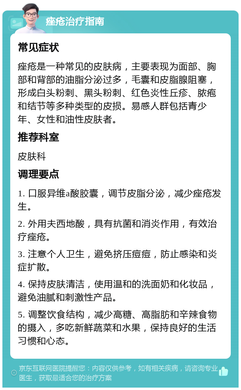 痤疮治疗指南 常见症状 痤疮是一种常见的皮肤病，主要表现为面部、胸部和背部的油脂分泌过多，毛囊和皮脂腺阻塞，形成白头粉刺、黑头粉刺、红色炎性丘疹、脓疱和结节等多种类型的皮损。易感人群包括青少年、女性和油性皮肤者。 推荐科室 皮肤科 调理要点 1. 口服异维a酸胶囊，调节皮脂分泌，减少痤疮发生。 2. 外用夫西地酸，具有抗菌和消炎作用，有效治疗痤疮。 3. 注意个人卫生，避免挤压痘痘，防止感染和炎症扩散。 4. 保持皮肤清洁，使用温和的洗面奶和化妆品，避免油腻和刺激性产品。 5. 调整饮食结构，减少高糖、高脂肪和辛辣食物的摄入，多吃新鲜蔬菜和水果，保持良好的生活习惯和心态。