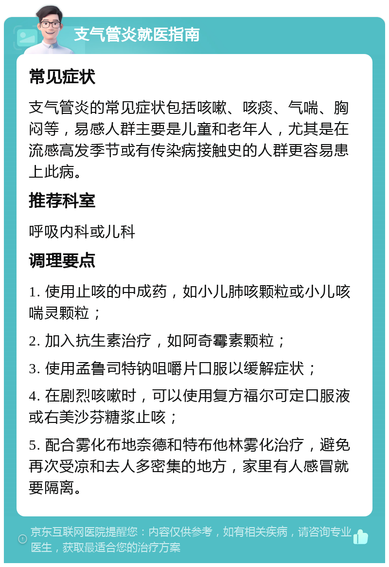 支气管炎就医指南 常见症状 支气管炎的常见症状包括咳嗽、咳痰、气喘、胸闷等，易感人群主要是儿童和老年人，尤其是在流感高发季节或有传染病接触史的人群更容易患上此病。 推荐科室 呼吸内科或儿科 调理要点 1. 使用止咳的中成药，如小儿肺咳颗粒或小儿咳喘灵颗粒； 2. 加入抗生素治疗，如阿奇霉素颗粒； 3. 使用孟鲁司特钠咀嚼片口服以缓解症状； 4. 在剧烈咳嗽时，可以使用复方福尔可定口服液或右美沙芬糖浆止咳； 5. 配合雾化布地奈德和特布他林雾化治疗，避免再次受凉和去人多密集的地方，家里有人感冒就要隔离。