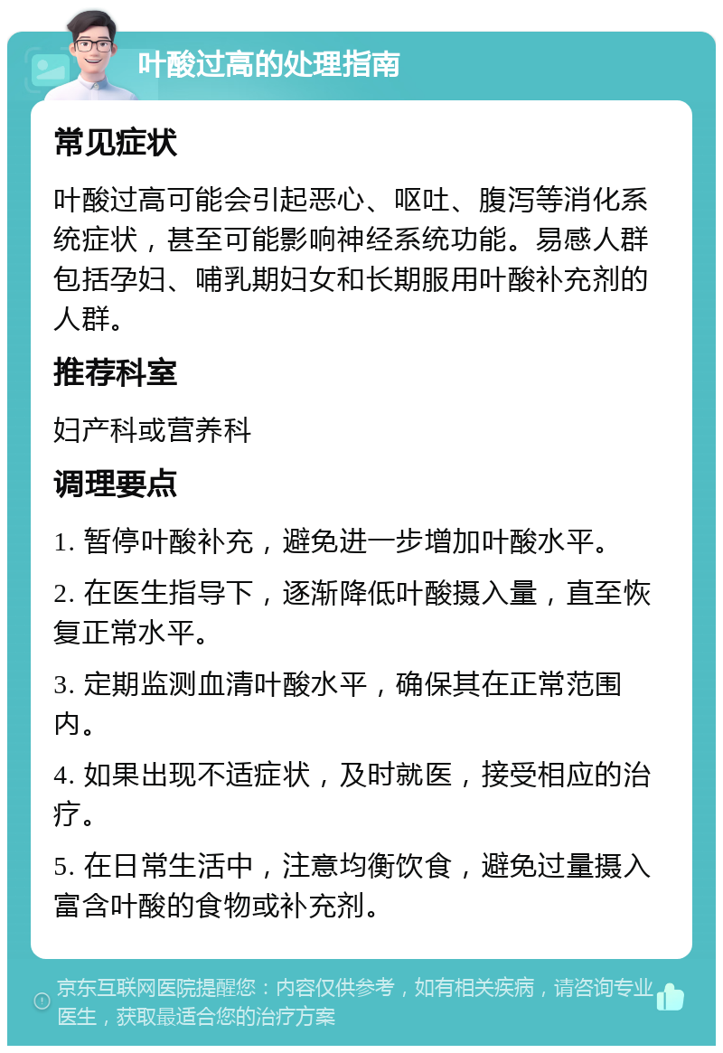 叶酸过高的处理指南 常见症状 叶酸过高可能会引起恶心、呕吐、腹泻等消化系统症状，甚至可能影响神经系统功能。易感人群包括孕妇、哺乳期妇女和长期服用叶酸补充剂的人群。 推荐科室 妇产科或营养科 调理要点 1. 暂停叶酸补充，避免进一步增加叶酸水平。 2. 在医生指导下，逐渐降低叶酸摄入量，直至恢复正常水平。 3. 定期监测血清叶酸水平，确保其在正常范围内。 4. 如果出现不适症状，及时就医，接受相应的治疗。 5. 在日常生活中，注意均衡饮食，避免过量摄入富含叶酸的食物或补充剂。