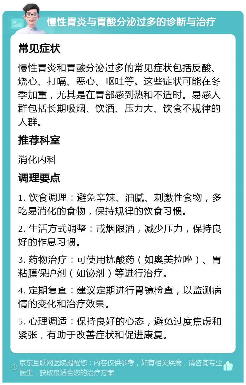 慢性胃炎与胃酸分泌过多的诊断与治疗 常见症状 慢性胃炎和胃酸分泌过多的常见症状包括反酸、烧心、打嗝、恶心、呕吐等。这些症状可能在冬季加重，尤其是在胃部感到热和不适时。易感人群包括长期吸烟、饮酒、压力大、饮食不规律的人群。 推荐科室 消化内科 调理要点 1. 饮食调理：避免辛辣、油腻、刺激性食物，多吃易消化的食物，保持规律的饮食习惯。 2. 生活方式调整：戒烟限酒，减少压力，保持良好的作息习惯。 3. 药物治疗：可使用抗酸药（如奥美拉唑）、胃粘膜保护剂（如铋剂）等进行治疗。 4. 定期复查：建议定期进行胃镜检查，以监测病情的变化和治疗效果。 5. 心理调适：保持良好的心态，避免过度焦虑和紧张，有助于改善症状和促进康复。