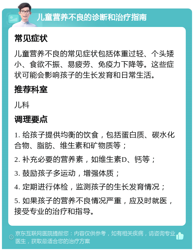 儿童营养不良的诊断和治疗指南 常见症状 儿童营养不良的常见症状包括体重过轻、个头矮小、食欲不振、易疲劳、免疫力下降等。这些症状可能会影响孩子的生长发育和日常生活。 推荐科室 儿科 调理要点 1. 给孩子提供均衡的饮食，包括蛋白质、碳水化合物、脂肪、维生素和矿物质等； 2. 补充必要的营养素，如维生素D、钙等； 3. 鼓励孩子多运动，增强体质； 4. 定期进行体检，监测孩子的生长发育情况； 5. 如果孩子的营养不良情况严重，应及时就医，接受专业的治疗和指导。