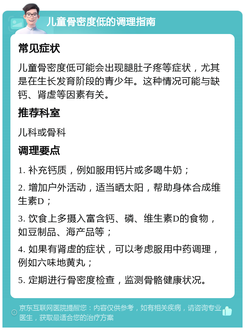 儿童骨密度低的调理指南 常见症状 儿童骨密度低可能会出现腿肚子疼等症状，尤其是在生长发育阶段的青少年。这种情况可能与缺钙、肾虚等因素有关。 推荐科室 儿科或骨科 调理要点 1. 补充钙质，例如服用钙片或多喝牛奶； 2. 增加户外活动，适当晒太阳，帮助身体合成维生素D； 3. 饮食上多摄入富含钙、磷、维生素D的食物，如豆制品、海产品等； 4. 如果有肾虚的症状，可以考虑服用中药调理，例如六味地黄丸； 5. 定期进行骨密度检查，监测骨骼健康状况。