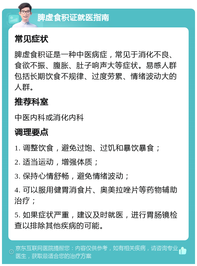 脾虚食积证就医指南 常见症状 脾虚食积证是一种中医病症，常见于消化不良、食欲不振、腹胀、肚子响声大等症状。易感人群包括长期饮食不规律、过度劳累、情绪波动大的人群。 推荐科室 中医内科或消化内科 调理要点 1. 调整饮食，避免过饱、过饥和暴饮暴食； 2. 适当运动，增强体质； 3. 保持心情舒畅，避免情绪波动； 4. 可以服用健胃消食片、奥美拉唑片等药物辅助治疗； 5. 如果症状严重，建议及时就医，进行胃肠镜检查以排除其他疾病的可能。