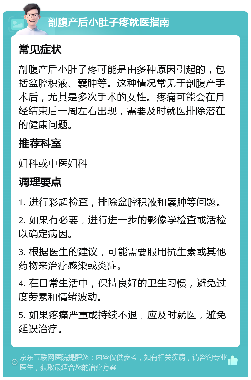 剖腹产后小肚子疼就医指南 常见症状 剖腹产后小肚子疼可能是由多种原因引起的，包括盆腔积液、囊肿等。这种情况常见于剖腹产手术后，尤其是多次手术的女性。疼痛可能会在月经结束后一周左右出现，需要及时就医排除潜在的健康问题。 推荐科室 妇科或中医妇科 调理要点 1. 进行彩超检查，排除盆腔积液和囊肿等问题。 2. 如果有必要，进行进一步的影像学检查或活检以确定病因。 3. 根据医生的建议，可能需要服用抗生素或其他药物来治疗感染或炎症。 4. 在日常生活中，保持良好的卫生习惯，避免过度劳累和情绪波动。 5. 如果疼痛严重或持续不退，应及时就医，避免延误治疗。