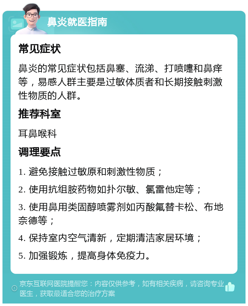 鼻炎就医指南 常见症状 鼻炎的常见症状包括鼻塞、流涕、打喷嚏和鼻痒等，易感人群主要是过敏体质者和长期接触刺激性物质的人群。 推荐科室 耳鼻喉科 调理要点 1. 避免接触过敏原和刺激性物质； 2. 使用抗组胺药物如扑尔敏、氯雷他定等； 3. 使用鼻用类固醇喷雾剂如丙酸氟替卡松、布地奈德等； 4. 保持室内空气清新，定期清洁家居环境； 5. 加强锻炼，提高身体免疫力。