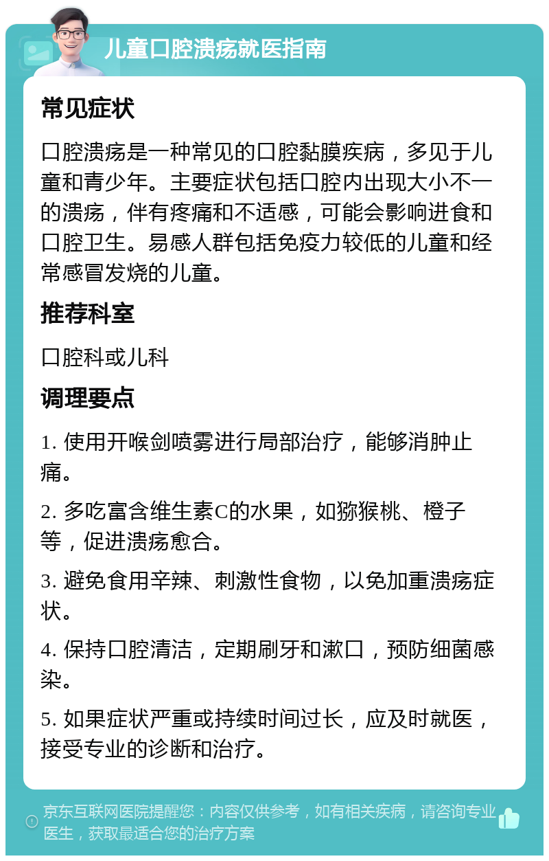 儿童口腔溃疡就医指南 常见症状 口腔溃疡是一种常见的口腔黏膜疾病，多见于儿童和青少年。主要症状包括口腔内出现大小不一的溃疡，伴有疼痛和不适感，可能会影响进食和口腔卫生。易感人群包括免疫力较低的儿童和经常感冒发烧的儿童。 推荐科室 口腔科或儿科 调理要点 1. 使用开喉剑喷雾进行局部治疗，能够消肿止痛。 2. 多吃富含维生素C的水果，如猕猴桃、橙子等，促进溃疡愈合。 3. 避免食用辛辣、刺激性食物，以免加重溃疡症状。 4. 保持口腔清洁，定期刷牙和漱口，预防细菌感染。 5. 如果症状严重或持续时间过长，应及时就医，接受专业的诊断和治疗。