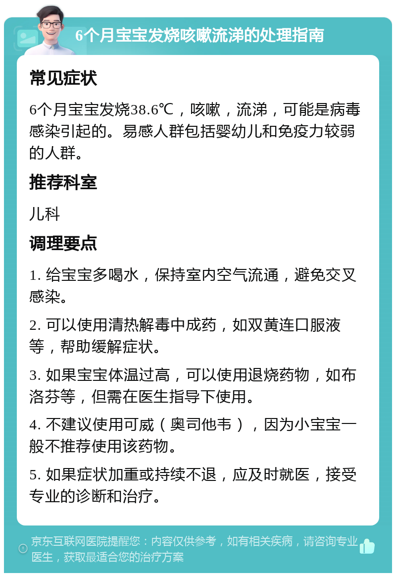 6个月宝宝发烧咳嗽流涕的处理指南 常见症状 6个月宝宝发烧38.6℃，咳嗽，流涕，可能是病毒感染引起的。易感人群包括婴幼儿和免疫力较弱的人群。 推荐科室 儿科 调理要点 1. 给宝宝多喝水，保持室内空气流通，避免交叉感染。 2. 可以使用清热解毒中成药，如双黄连口服液等，帮助缓解症状。 3. 如果宝宝体温过高，可以使用退烧药物，如布洛芬等，但需在医生指导下使用。 4. 不建议使用可威（奥司他韦），因为小宝宝一般不推荐使用该药物。 5. 如果症状加重或持续不退，应及时就医，接受专业的诊断和治疗。