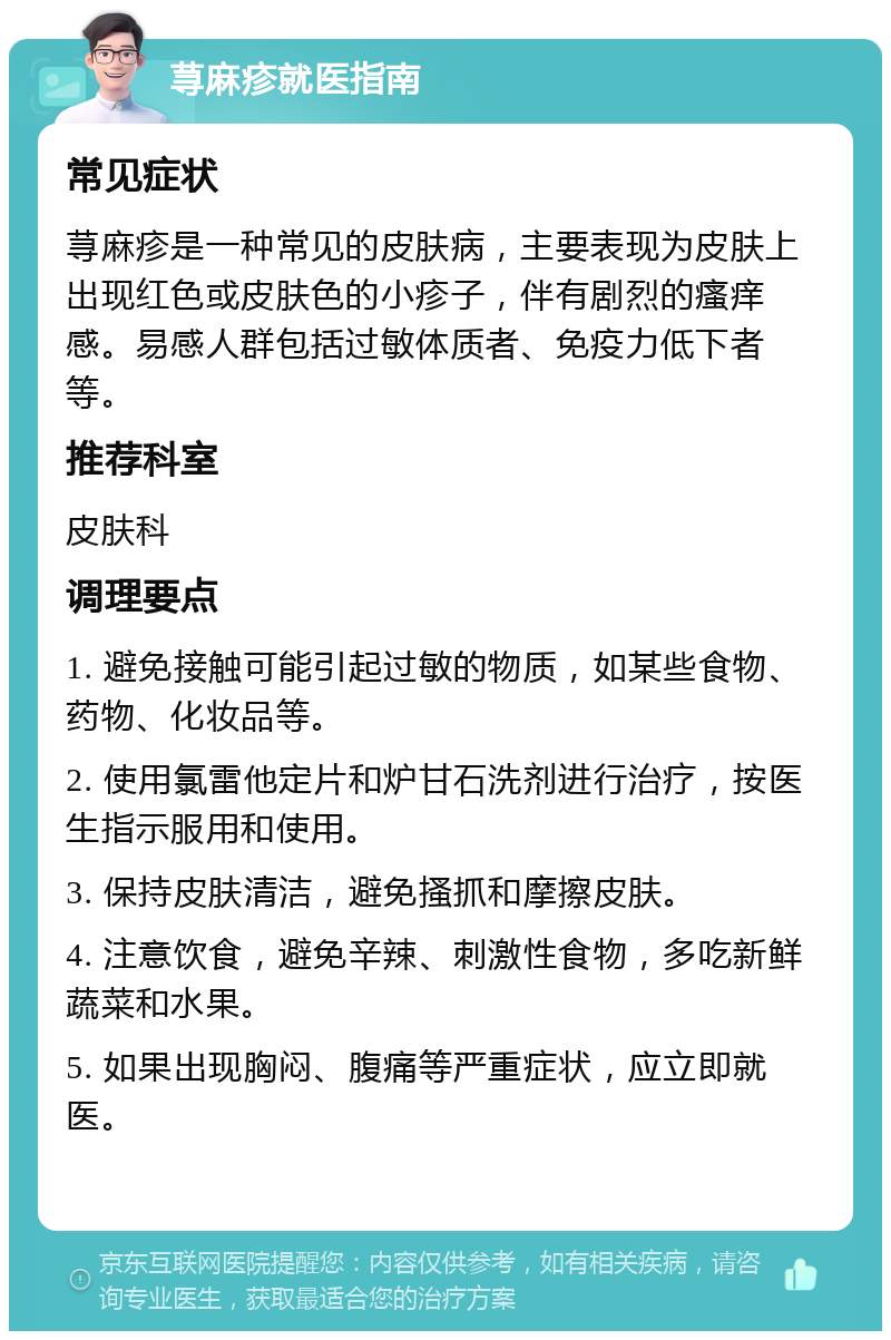 荨麻疹就医指南 常见症状 荨麻疹是一种常见的皮肤病，主要表现为皮肤上出现红色或皮肤色的小疹子，伴有剧烈的瘙痒感。易感人群包括过敏体质者、免疫力低下者等。 推荐科室 皮肤科 调理要点 1. 避免接触可能引起过敏的物质，如某些食物、药物、化妆品等。 2. 使用氯雷他定片和炉甘石洗剂进行治疗，按医生指示服用和使用。 3. 保持皮肤清洁，避免搔抓和摩擦皮肤。 4. 注意饮食，避免辛辣、刺激性食物，多吃新鲜蔬菜和水果。 5. 如果出现胸闷、腹痛等严重症状，应立即就医。