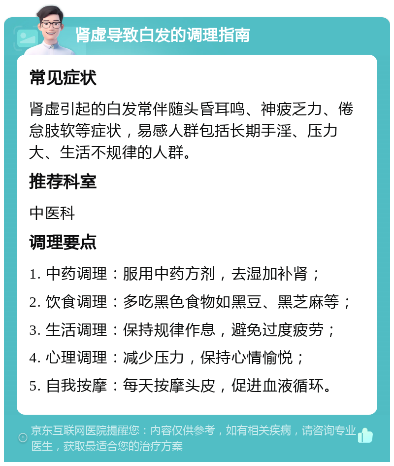 肾虚导致白发的调理指南 常见症状 肾虚引起的白发常伴随头昏耳鸣、神疲乏力、倦怠肢软等症状，易感人群包括长期手淫、压力大、生活不规律的人群。 推荐科室 中医科 调理要点 1. 中药调理：服用中药方剂，去湿加补肾； 2. 饮食调理：多吃黑色食物如黑豆、黑芝麻等； 3. 生活调理：保持规律作息，避免过度疲劳； 4. 心理调理：减少压力，保持心情愉悦； 5. 自我按摩：每天按摩头皮，促进血液循环。