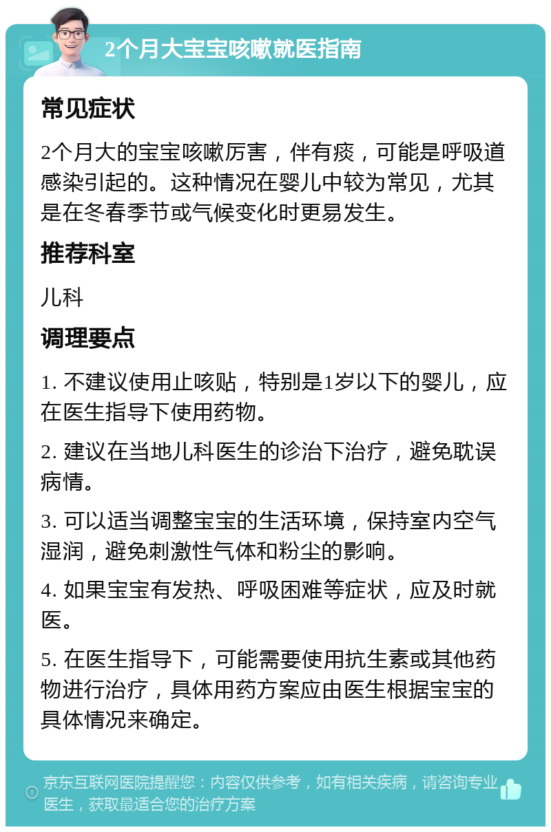 2个月大宝宝咳嗽就医指南 常见症状 2个月大的宝宝咳嗽厉害，伴有痰，可能是呼吸道感染引起的。这种情况在婴儿中较为常见，尤其是在冬春季节或气候变化时更易发生。 推荐科室 儿科 调理要点 1. 不建议使用止咳贴，特别是1岁以下的婴儿，应在医生指导下使用药物。 2. 建议在当地儿科医生的诊治下治疗，避免耽误病情。 3. 可以适当调整宝宝的生活环境，保持室内空气湿润，避免刺激性气体和粉尘的影响。 4. 如果宝宝有发热、呼吸困难等症状，应及时就医。 5. 在医生指导下，可能需要使用抗生素或其他药物进行治疗，具体用药方案应由医生根据宝宝的具体情况来确定。