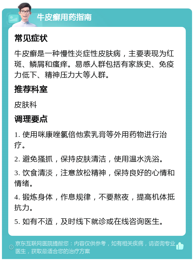 牛皮癣用药指南 常见症状 牛皮癣是一种慢性炎症性皮肤病，主要表现为红斑、鳞屑和瘙痒。易感人群包括有家族史、免疫力低下、精神压力大等人群。 推荐科室 皮肤科 调理要点 1. 使用咪康唑氯倍他索乳膏等外用药物进行治疗。 2. 避免搔抓，保持皮肤清洁，使用温水洗浴。 3. 饮食清淡，注意放松精神，保持良好的心情和情绪。 4. 锻炼身体，作息规律，不要熬夜，提高机体抵抗力。 5. 如有不适，及时线下就诊或在线咨询医生。