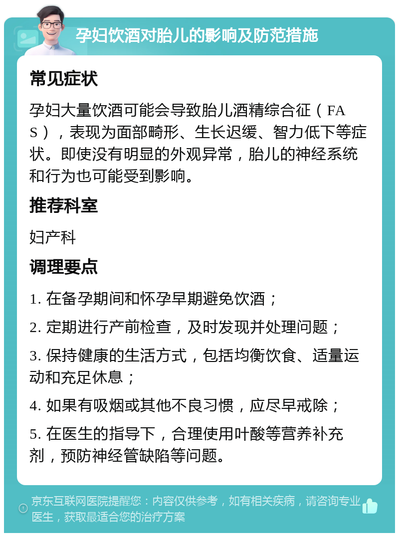 孕妇饮酒对胎儿的影响及防范措施 常见症状 孕妇大量饮酒可能会导致胎儿酒精综合征（FAS），表现为面部畸形、生长迟缓、智力低下等症状。即使没有明显的外观异常，胎儿的神经系统和行为也可能受到影响。 推荐科室 妇产科 调理要点 1. 在备孕期间和怀孕早期避免饮酒； 2. 定期进行产前检查，及时发现并处理问题； 3. 保持健康的生活方式，包括均衡饮食、适量运动和充足休息； 4. 如果有吸烟或其他不良习惯，应尽早戒除； 5. 在医生的指导下，合理使用叶酸等营养补充剂，预防神经管缺陷等问题。