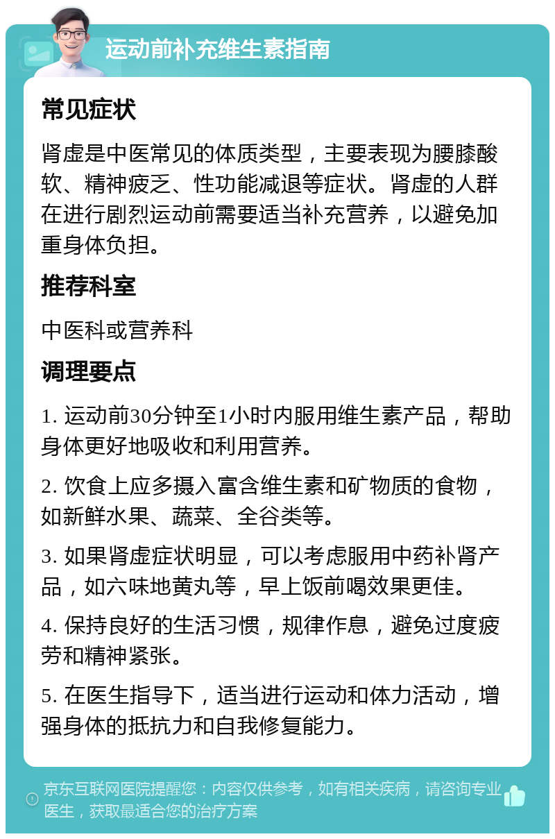 运动前补充维生素指南 常见症状 肾虚是中医常见的体质类型，主要表现为腰膝酸软、精神疲乏、性功能减退等症状。肾虚的人群在进行剧烈运动前需要适当补充营养，以避免加重身体负担。 推荐科室 中医科或营养科 调理要点 1. 运动前30分钟至1小时内服用维生素产品，帮助身体更好地吸收和利用营养。 2. 饮食上应多摄入富含维生素和矿物质的食物，如新鲜水果、蔬菜、全谷类等。 3. 如果肾虚症状明显，可以考虑服用中药补肾产品，如六味地黄丸等，早上饭前喝效果更佳。 4. 保持良好的生活习惯，规律作息，避免过度疲劳和精神紧张。 5. 在医生指导下，适当进行运动和体力活动，增强身体的抵抗力和自我修复能力。