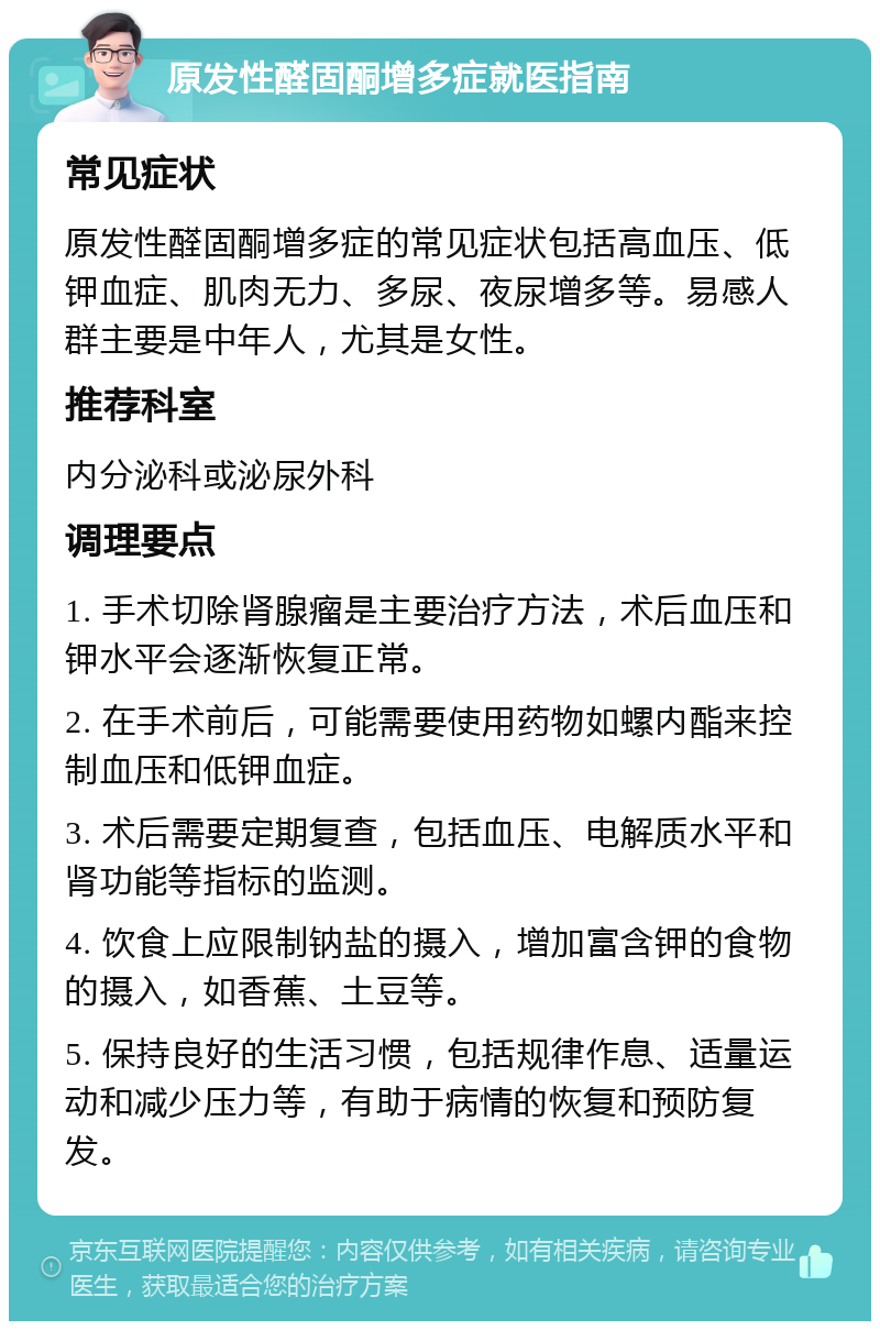 原发性醛固酮增多症就医指南 常见症状 原发性醛固酮增多症的常见症状包括高血压、低钾血症、肌肉无力、多尿、夜尿增多等。易感人群主要是中年人，尤其是女性。 推荐科室 内分泌科或泌尿外科 调理要点 1. 手术切除肾腺瘤是主要治疗方法，术后血压和钾水平会逐渐恢复正常。 2. 在手术前后，可能需要使用药物如螺内酯来控制血压和低钾血症。 3. 术后需要定期复查，包括血压、电解质水平和肾功能等指标的监测。 4. 饮食上应限制钠盐的摄入，增加富含钾的食物的摄入，如香蕉、土豆等。 5. 保持良好的生活习惯，包括规律作息、适量运动和减少压力等，有助于病情的恢复和预防复发。