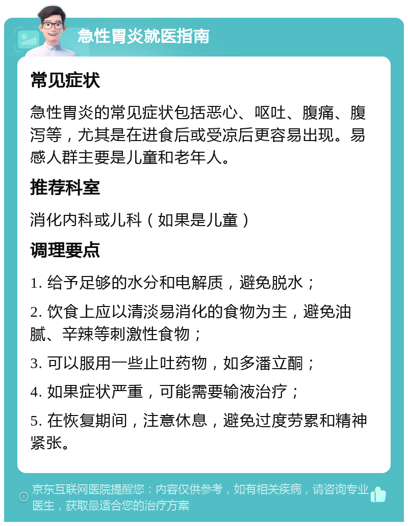 急性胃炎就医指南 常见症状 急性胃炎的常见症状包括恶心、呕吐、腹痛、腹泻等，尤其是在进食后或受凉后更容易出现。易感人群主要是儿童和老年人。 推荐科室 消化内科或儿科（如果是儿童） 调理要点 1. 给予足够的水分和电解质，避免脱水； 2. 饮食上应以清淡易消化的食物为主，避免油腻、辛辣等刺激性食物； 3. 可以服用一些止吐药物，如多潘立酮； 4. 如果症状严重，可能需要输液治疗； 5. 在恢复期间，注意休息，避免过度劳累和精神紧张。