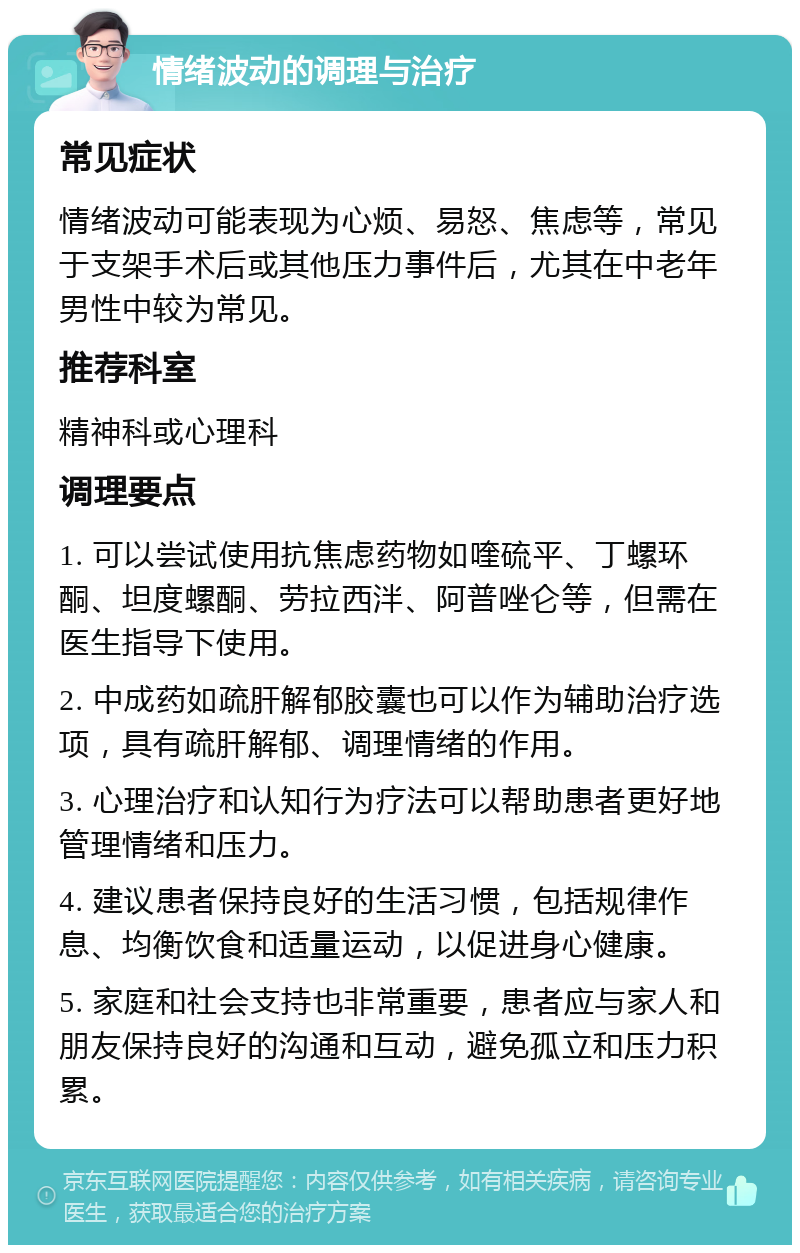 情绪波动的调理与治疗 常见症状 情绪波动可能表现为心烦、易怒、焦虑等，常见于支架手术后或其他压力事件后，尤其在中老年男性中较为常见。 推荐科室 精神科或心理科 调理要点 1. 可以尝试使用抗焦虑药物如喹硫平、丁螺环酮、坦度螺酮、劳拉西泮、阿普唑仑等，但需在医生指导下使用。 2. 中成药如疏肝解郁胶囊也可以作为辅助治疗选项，具有疏肝解郁、调理情绪的作用。 3. 心理治疗和认知行为疗法可以帮助患者更好地管理情绪和压力。 4. 建议患者保持良好的生活习惯，包括规律作息、均衡饮食和适量运动，以促进身心健康。 5. 家庭和社会支持也非常重要，患者应与家人和朋友保持良好的沟通和互动，避免孤立和压力积累。