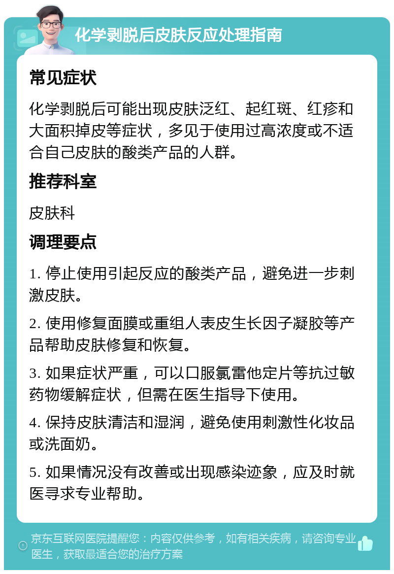 化学剥脱后皮肤反应处理指南 常见症状 化学剥脱后可能出现皮肤泛红、起红斑、红疹和大面积掉皮等症状，多见于使用过高浓度或不适合自己皮肤的酸类产品的人群。 推荐科室 皮肤科 调理要点 1. 停止使用引起反应的酸类产品，避免进一步刺激皮肤。 2. 使用修复面膜或重组人表皮生长因子凝胶等产品帮助皮肤修复和恢复。 3. 如果症状严重，可以口服氯雷他定片等抗过敏药物缓解症状，但需在医生指导下使用。 4. 保持皮肤清洁和湿润，避免使用刺激性化妆品或洗面奶。 5. 如果情况没有改善或出现感染迹象，应及时就医寻求专业帮助。