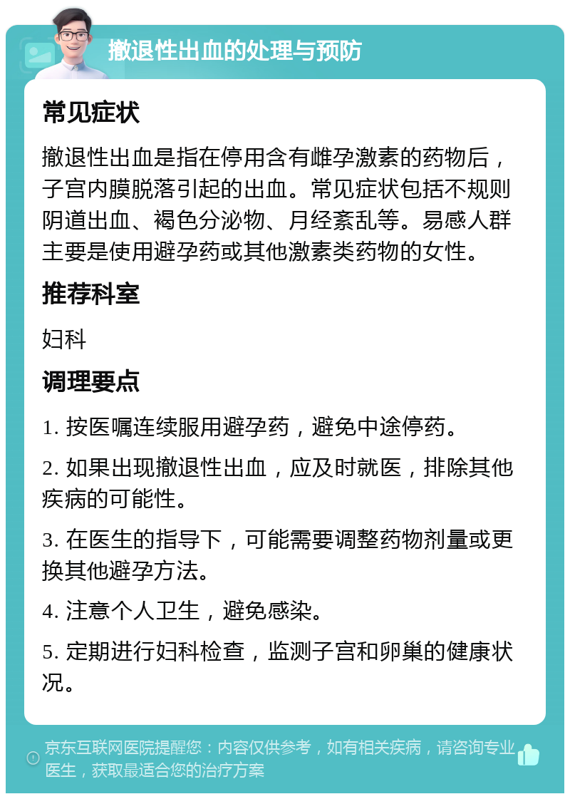 撤退性出血的处理与预防 常见症状 撤退性出血是指在停用含有雌孕激素的药物后，子宫内膜脱落引起的出血。常见症状包括不规则阴道出血、褐色分泌物、月经紊乱等。易感人群主要是使用避孕药或其他激素类药物的女性。 推荐科室 妇科 调理要点 1. 按医嘱连续服用避孕药，避免中途停药。 2. 如果出现撤退性出血，应及时就医，排除其他疾病的可能性。 3. 在医生的指导下，可能需要调整药物剂量或更换其他避孕方法。 4. 注意个人卫生，避免感染。 5. 定期进行妇科检查，监测子宫和卵巢的健康状况。