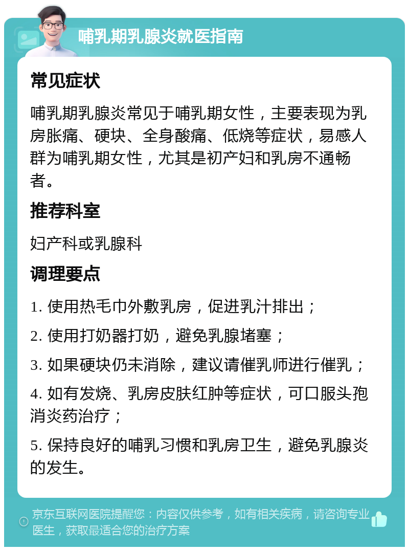 哺乳期乳腺炎就医指南 常见症状 哺乳期乳腺炎常见于哺乳期女性，主要表现为乳房胀痛、硬块、全身酸痛、低烧等症状，易感人群为哺乳期女性，尤其是初产妇和乳房不通畅者。 推荐科室 妇产科或乳腺科 调理要点 1. 使用热毛巾外敷乳房，促进乳汁排出； 2. 使用打奶器打奶，避免乳腺堵塞； 3. 如果硬块仍未消除，建议请催乳师进行催乳； 4. 如有发烧、乳房皮肤红肿等症状，可口服头孢消炎药治疗； 5. 保持良好的哺乳习惯和乳房卫生，避免乳腺炎的发生。