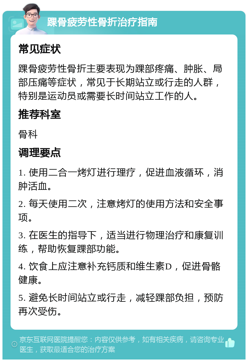 踝骨疲劳性骨折治疗指南 常见症状 踝骨疲劳性骨折主要表现为踝部疼痛、肿胀、局部压痛等症状，常见于长期站立或行走的人群，特别是运动员或需要长时间站立工作的人。 推荐科室 骨科 调理要点 1. 使用二合一烤灯进行理疗，促进血液循环，消肿活血。 2. 每天使用二次，注意烤灯的使用方法和安全事项。 3. 在医生的指导下，适当进行物理治疗和康复训练，帮助恢复踝部功能。 4. 饮食上应注意补充钙质和维生素D，促进骨骼健康。 5. 避免长时间站立或行走，减轻踝部负担，预防再次受伤。