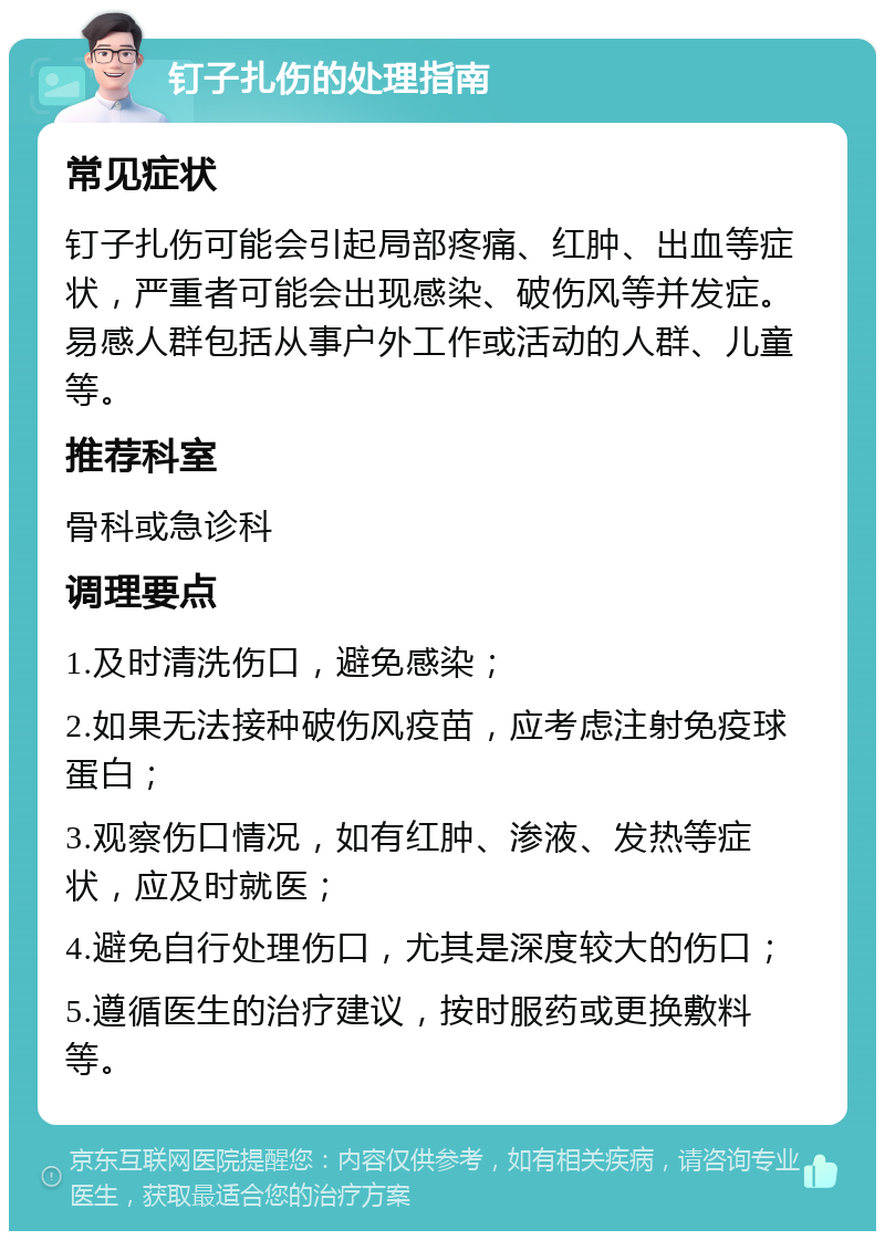 钉子扎伤的处理指南 常见症状 钉子扎伤可能会引起局部疼痛、红肿、出血等症状，严重者可能会出现感染、破伤风等并发症。易感人群包括从事户外工作或活动的人群、儿童等。 推荐科室 骨科或急诊科 调理要点 1.及时清洗伤口，避免感染； 2.如果无法接种破伤风疫苗，应考虑注射免疫球蛋白； 3.观察伤口情况，如有红肿、渗液、发热等症状，应及时就医； 4.避免自行处理伤口，尤其是深度较大的伤口； 5.遵循医生的治疗建议，按时服药或更换敷料等。