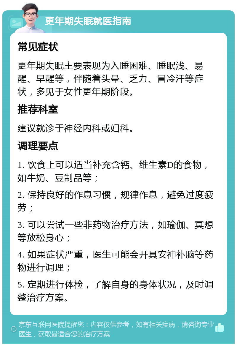 更年期失眠就医指南 常见症状 更年期失眠主要表现为入睡困难、睡眠浅、易醒、早醒等，伴随着头晕、乏力、冒冷汗等症状，多见于女性更年期阶段。 推荐科室 建议就诊于神经内科或妇科。 调理要点 1. 饮食上可以适当补充含钙、维生素D的食物，如牛奶、豆制品等； 2. 保持良好的作息习惯，规律作息，避免过度疲劳； 3. 可以尝试一些非药物治疗方法，如瑜伽、冥想等放松身心； 4. 如果症状严重，医生可能会开具安神补脑等药物进行调理； 5. 定期进行体检，了解自身的身体状况，及时调整治疗方案。