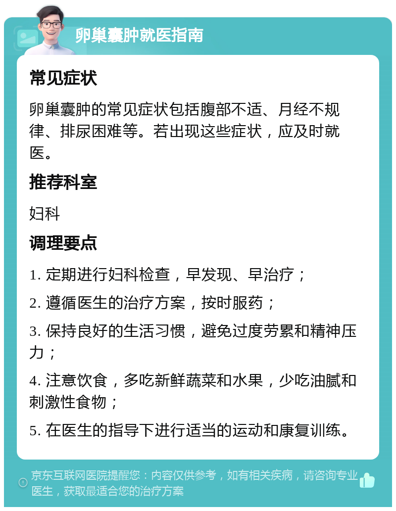 卵巢囊肿就医指南 常见症状 卵巢囊肿的常见症状包括腹部不适、月经不规律、排尿困难等。若出现这些症状，应及时就医。 推荐科室 妇科 调理要点 1. 定期进行妇科检查，早发现、早治疗； 2. 遵循医生的治疗方案，按时服药； 3. 保持良好的生活习惯，避免过度劳累和精神压力； 4. 注意饮食，多吃新鲜蔬菜和水果，少吃油腻和刺激性食物； 5. 在医生的指导下进行适当的运动和康复训练。