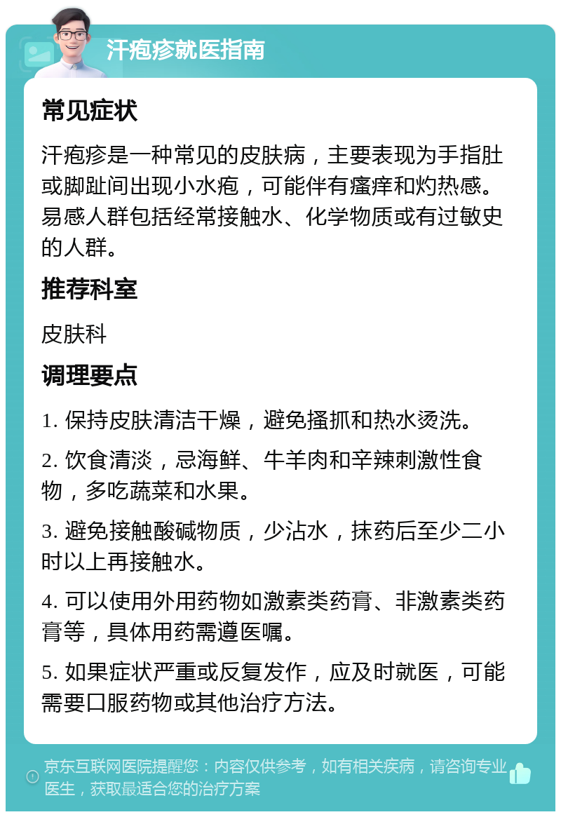 汗疱疹就医指南 常见症状 汗疱疹是一种常见的皮肤病，主要表现为手指肚或脚趾间出现小水疱，可能伴有瘙痒和灼热感。易感人群包括经常接触水、化学物质或有过敏史的人群。 推荐科室 皮肤科 调理要点 1. 保持皮肤清洁干燥，避免搔抓和热水烫洗。 2. 饮食清淡，忌海鲜、牛羊肉和辛辣刺激性食物，多吃蔬菜和水果。 3. 避免接触酸碱物质，少沾水，抹药后至少二小时以上再接触水。 4. 可以使用外用药物如激素类药膏、非激素类药膏等，具体用药需遵医嘱。 5. 如果症状严重或反复发作，应及时就医，可能需要口服药物或其他治疗方法。