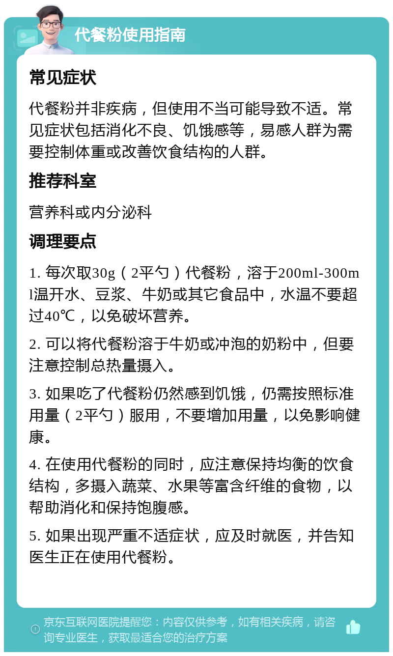 代餐粉使用指南 常见症状 代餐粉并非疾病，但使用不当可能导致不适。常见症状包括消化不良、饥饿感等，易感人群为需要控制体重或改善饮食结构的人群。 推荐科室 营养科或内分泌科 调理要点 1. 每次取30g（2平勺）代餐粉，溶于200ml-300ml温开水、豆浆、牛奶或其它食品中，水温不要超过40℃，以免破坏营养。 2. 可以将代餐粉溶于牛奶或冲泡的奶粉中，但要注意控制总热量摄入。 3. 如果吃了代餐粉仍然感到饥饿，仍需按照标准用量（2平勺）服用，不要增加用量，以免影响健康。 4. 在使用代餐粉的同时，应注意保持均衡的饮食结构，多摄入蔬菜、水果等富含纤维的食物，以帮助消化和保持饱腹感。 5. 如果出现严重不适症状，应及时就医，并告知医生正在使用代餐粉。