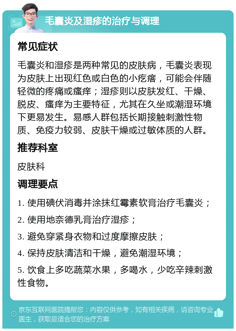 毛囊炎及湿疹的治疗与调理 常见症状 毛囊炎和湿疹是两种常见的皮肤病，毛囊炎表现为皮肤上出现红色或白色的小疙瘩，可能会伴随轻微的疼痛或瘙痒；湿疹则以皮肤发红、干燥、脱皮、瘙痒为主要特征，尤其在久坐或潮湿环境下更易发生。易感人群包括长期接触刺激性物质、免疫力较弱、皮肤干燥或过敏体质的人群。 推荐科室 皮肤科 调理要点 1. 使用碘伏消毒并涂抹红霉素软膏治疗毛囊炎； 2. 使用地奈德乳膏治疗湿疹； 3. 避免穿紧身衣物和过度摩擦皮肤； 4. 保持皮肤清洁和干燥，避免潮湿环境； 5. 饮食上多吃蔬菜水果，多喝水，少吃辛辣刺激性食物。