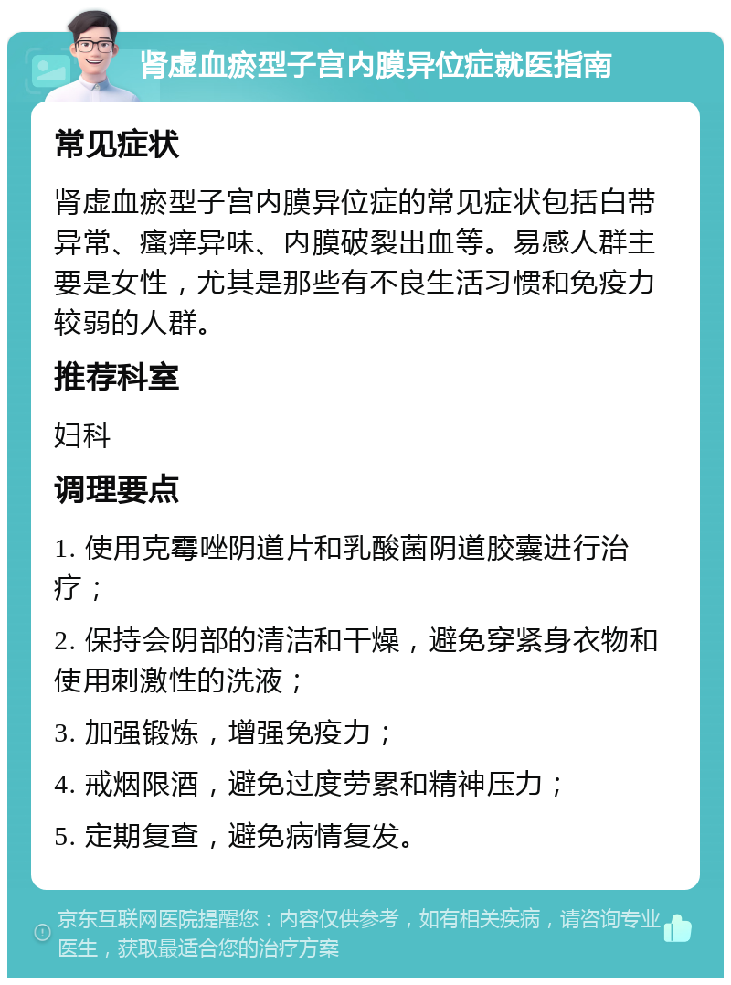 肾虚血瘀型子宫内膜异位症就医指南 常见症状 肾虚血瘀型子宫内膜异位症的常见症状包括白带异常、瘙痒异味、内膜破裂出血等。易感人群主要是女性，尤其是那些有不良生活习惯和免疫力较弱的人群。 推荐科室 妇科 调理要点 1. 使用克霉唑阴道片和乳酸菌阴道胶囊进行治疗； 2. 保持会阴部的清洁和干燥，避免穿紧身衣物和使用刺激性的洗液； 3. 加强锻炼，增强免疫力； 4. 戒烟限酒，避免过度劳累和精神压力； 5. 定期复查，避免病情复发。