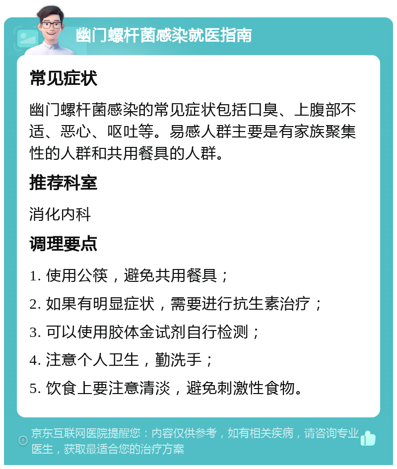 幽门螺杆菌感染就医指南 常见症状 幽门螺杆菌感染的常见症状包括口臭、上腹部不适、恶心、呕吐等。易感人群主要是有家族聚集性的人群和共用餐具的人群。 推荐科室 消化内科 调理要点 1. 使用公筷，避免共用餐具； 2. 如果有明显症状，需要进行抗生素治疗； 3. 可以使用胶体金试剂自行检测； 4. 注意个人卫生，勤洗手； 5. 饮食上要注意清淡，避免刺激性食物。