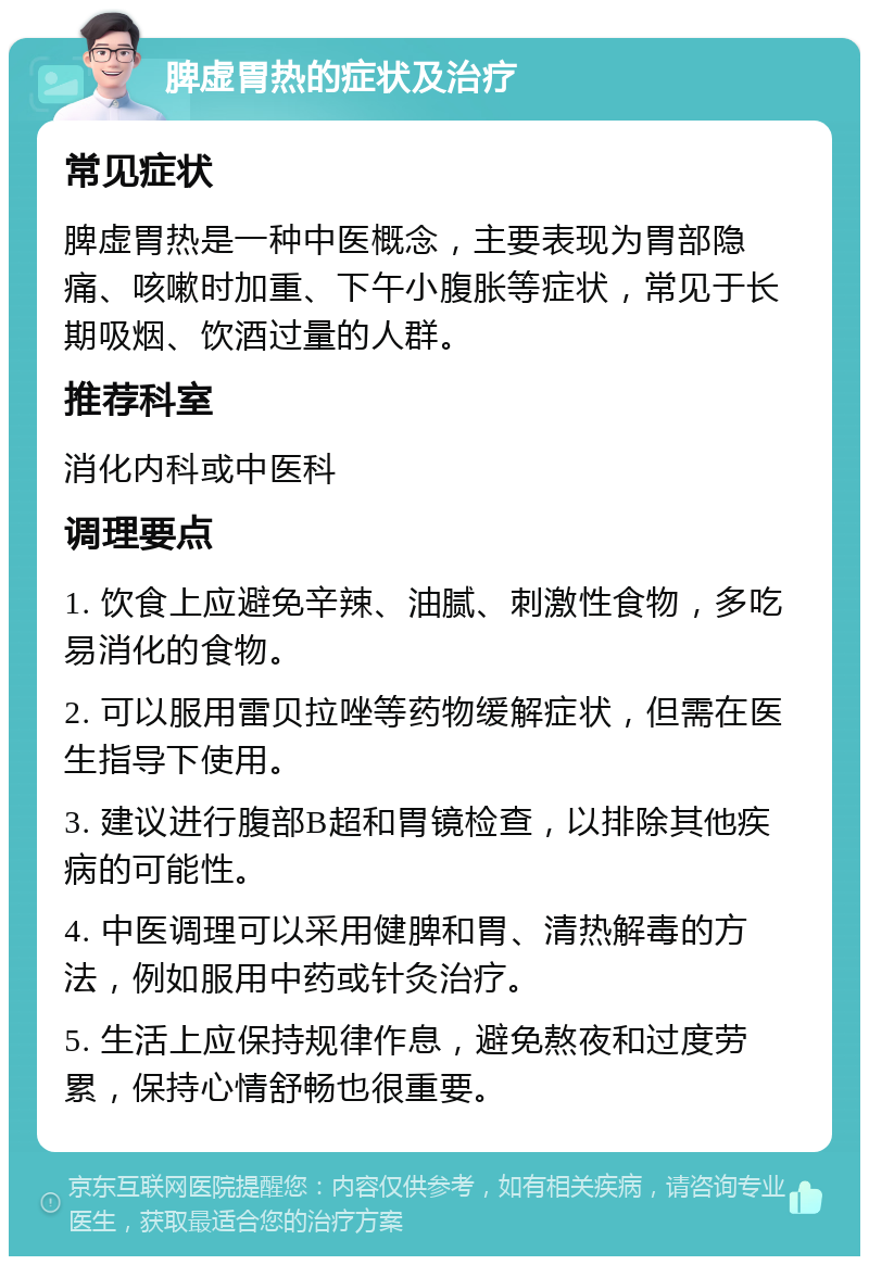 脾虚胃热的症状及治疗 常见症状 脾虚胃热是一种中医概念，主要表现为胃部隐痛、咳嗽时加重、下午小腹胀等症状，常见于长期吸烟、饮酒过量的人群。 推荐科室 消化内科或中医科 调理要点 1. 饮食上应避免辛辣、油腻、刺激性食物，多吃易消化的食物。 2. 可以服用雷贝拉唑等药物缓解症状，但需在医生指导下使用。 3. 建议进行腹部B超和胃镜检查，以排除其他疾病的可能性。 4. 中医调理可以采用健脾和胃、清热解毒的方法，例如服用中药或针灸治疗。 5. 生活上应保持规律作息，避免熬夜和过度劳累，保持心情舒畅也很重要。