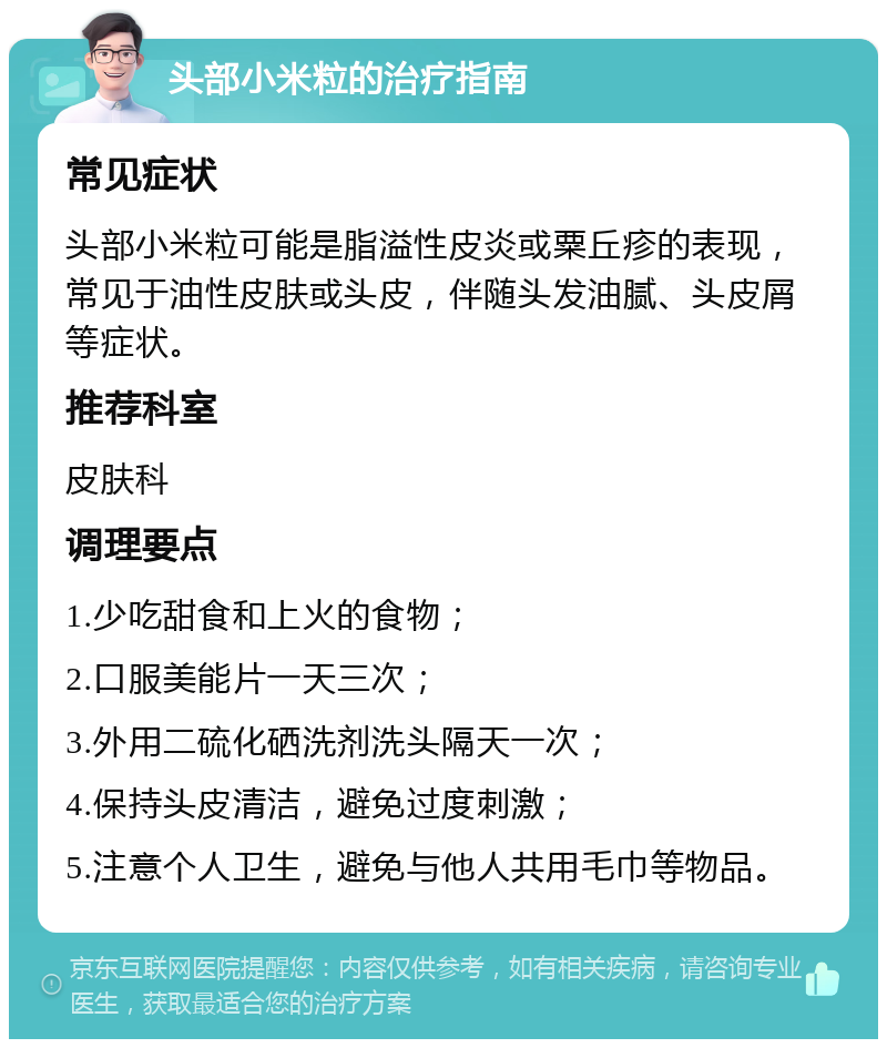 头部小米粒的治疗指南 常见症状 头部小米粒可能是脂溢性皮炎或粟丘疹的表现，常见于油性皮肤或头皮，伴随头发油腻、头皮屑等症状。 推荐科室 皮肤科 调理要点 1.少吃甜食和上火的食物； 2.口服美能片一天三次； 3.外用二硫化硒洗剂洗头隔天一次； 4.保持头皮清洁，避免过度刺激； 5.注意个人卫生，避免与他人共用毛巾等物品。