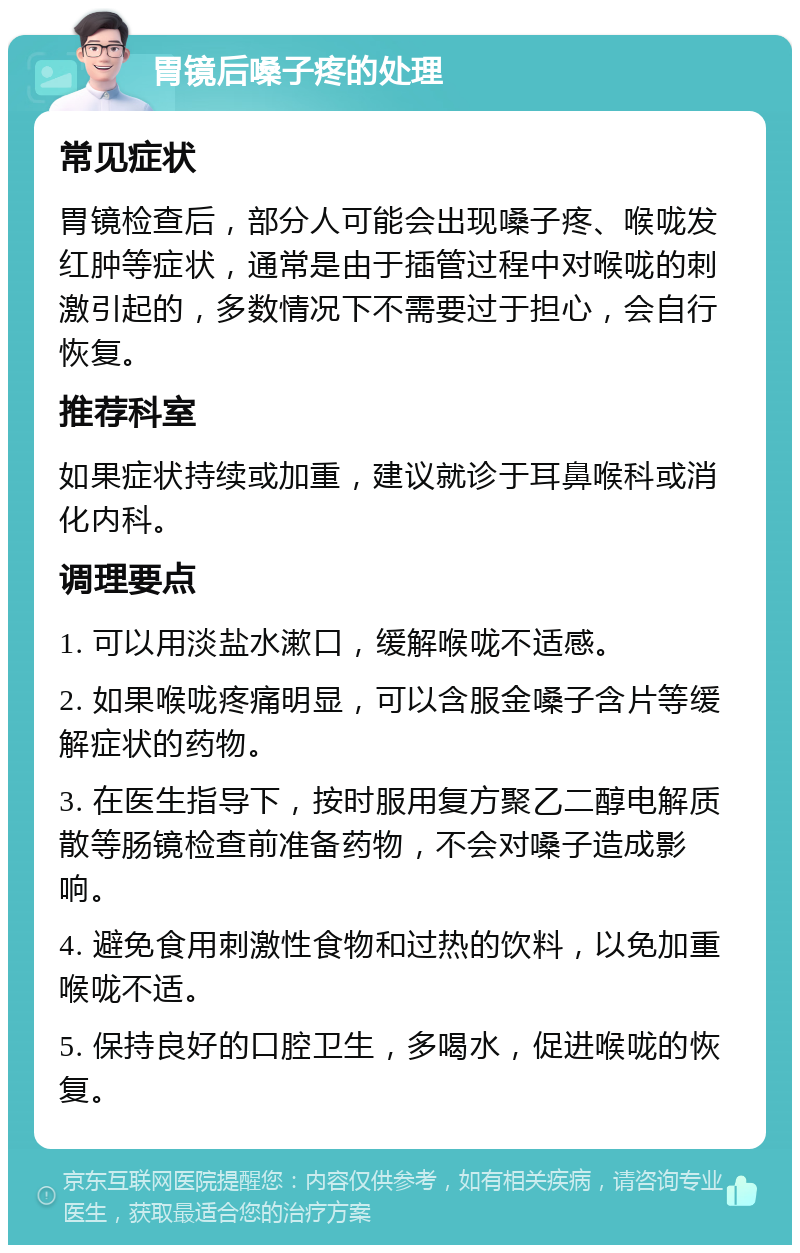 胃镜后嗓子疼的处理 常见症状 胃镜检查后，部分人可能会出现嗓子疼、喉咙发红肿等症状，通常是由于插管过程中对喉咙的刺激引起的，多数情况下不需要过于担心，会自行恢复。 推荐科室 如果症状持续或加重，建议就诊于耳鼻喉科或消化内科。 调理要点 1. 可以用淡盐水漱口，缓解喉咙不适感。 2. 如果喉咙疼痛明显，可以含服金嗓子含片等缓解症状的药物。 3. 在医生指导下，按时服用复方聚乙二醇电解质散等肠镜检查前准备药物，不会对嗓子造成影响。 4. 避免食用刺激性食物和过热的饮料，以免加重喉咙不适。 5. 保持良好的口腔卫生，多喝水，促进喉咙的恢复。