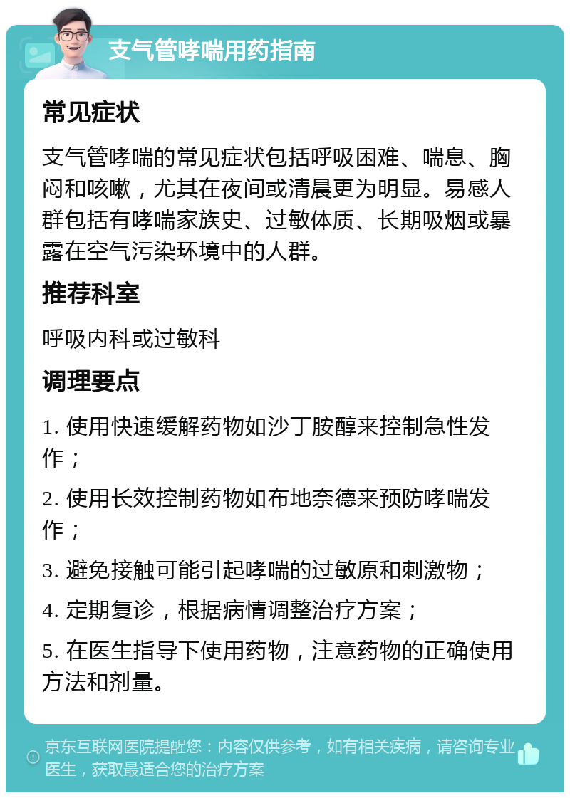 支气管哮喘用药指南 常见症状 支气管哮喘的常见症状包括呼吸困难、喘息、胸闷和咳嗽，尤其在夜间或清晨更为明显。易感人群包括有哮喘家族史、过敏体质、长期吸烟或暴露在空气污染环境中的人群。 推荐科室 呼吸内科或过敏科 调理要点 1. 使用快速缓解药物如沙丁胺醇来控制急性发作； 2. 使用长效控制药物如布地奈德来预防哮喘发作； 3. 避免接触可能引起哮喘的过敏原和刺激物； 4. 定期复诊，根据病情调整治疗方案； 5. 在医生指导下使用药物，注意药物的正确使用方法和剂量。