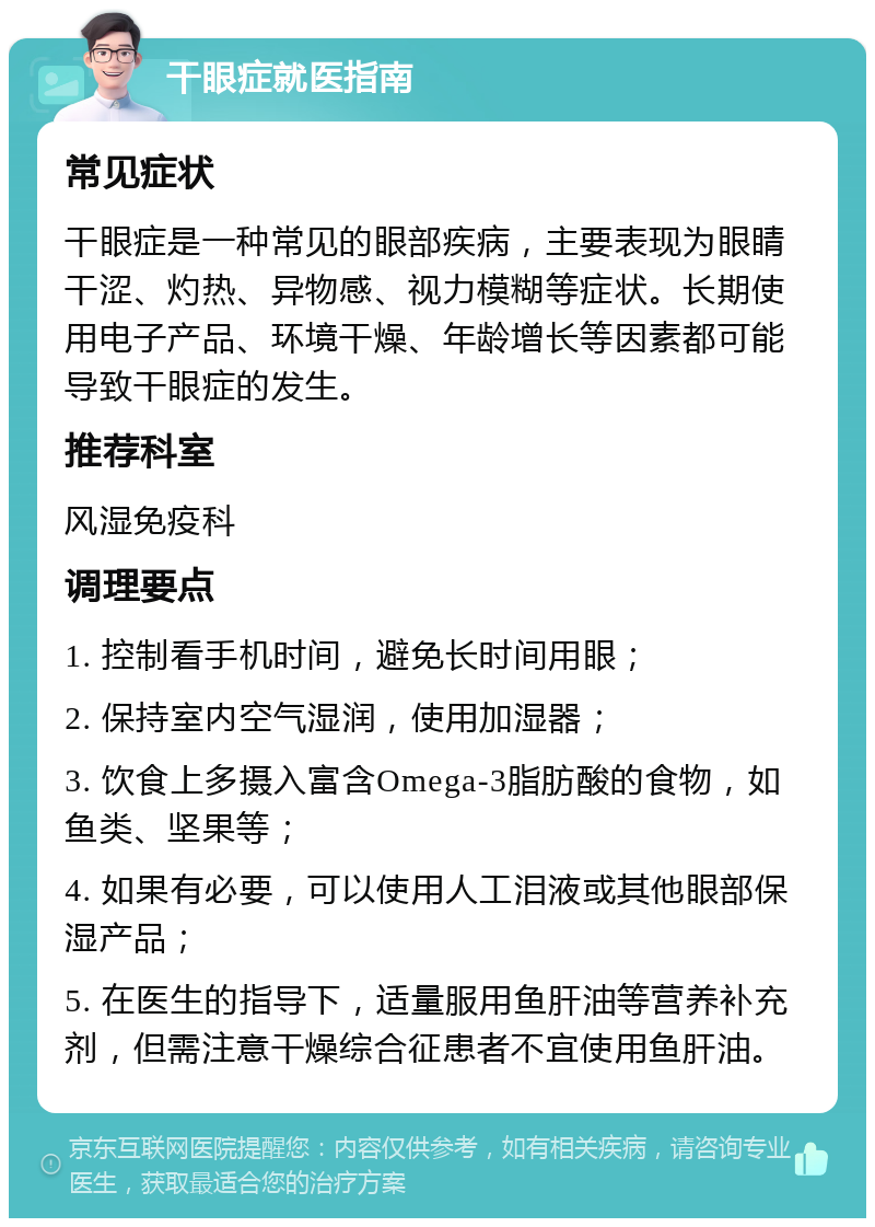 干眼症就医指南 常见症状 干眼症是一种常见的眼部疾病，主要表现为眼睛干涩、灼热、异物感、视力模糊等症状。长期使用电子产品、环境干燥、年龄增长等因素都可能导致干眼症的发生。 推荐科室 风湿免疫科 调理要点 1. 控制看手机时间，避免长时间用眼； 2. 保持室内空气湿润，使用加湿器； 3. 饮食上多摄入富含Omega-3脂肪酸的食物，如鱼类、坚果等； 4. 如果有必要，可以使用人工泪液或其他眼部保湿产品； 5. 在医生的指导下，适量服用鱼肝油等营养补充剂，但需注意干燥综合征患者不宜使用鱼肝油。