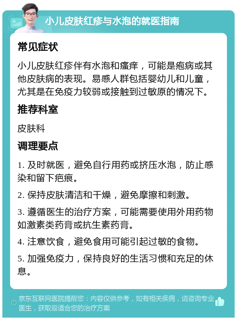 小儿皮肤红疹与水泡的就医指南 常见症状 小儿皮肤红疹伴有水泡和瘙痒，可能是疱病或其他皮肤病的表现。易感人群包括婴幼儿和儿童，尤其是在免疫力较弱或接触到过敏原的情况下。 推荐科室 皮肤科 调理要点 1. 及时就医，避免自行用药或挤压水泡，防止感染和留下疤痕。 2. 保持皮肤清洁和干燥，避免摩擦和刺激。 3. 遵循医生的治疗方案，可能需要使用外用药物如激素类药膏或抗生素药膏。 4. 注意饮食，避免食用可能引起过敏的食物。 5. 加强免疫力，保持良好的生活习惯和充足的休息。