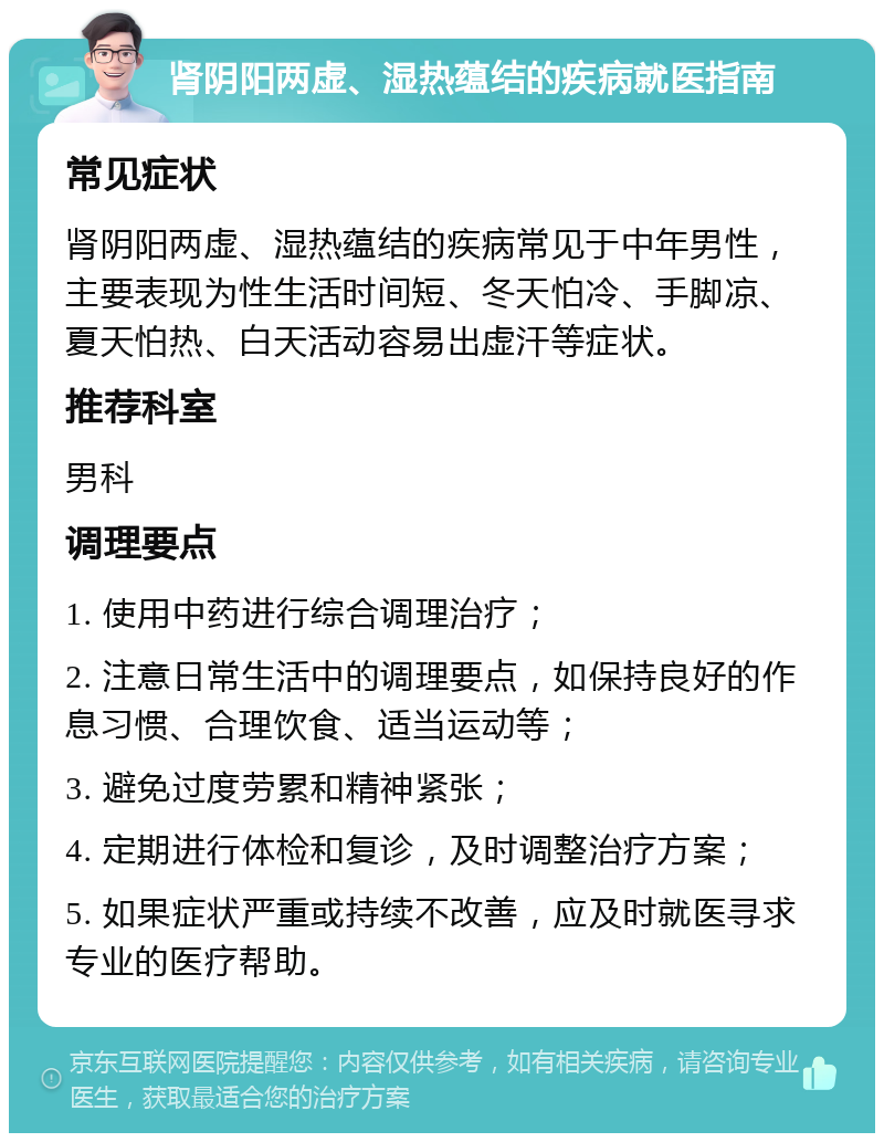 肾阴阳两虚、湿热蕴结的疾病就医指南 常见症状 肾阴阳两虚、湿热蕴结的疾病常见于中年男性，主要表现为性生活时间短、冬天怕冷、手脚凉、夏天怕热、白天活动容易出虚汗等症状。 推荐科室 男科 调理要点 1. 使用中药进行综合调理治疗； 2. 注意日常生活中的调理要点，如保持良好的作息习惯、合理饮食、适当运动等； 3. 避免过度劳累和精神紧张； 4. 定期进行体检和复诊，及时调整治疗方案； 5. 如果症状严重或持续不改善，应及时就医寻求专业的医疗帮助。