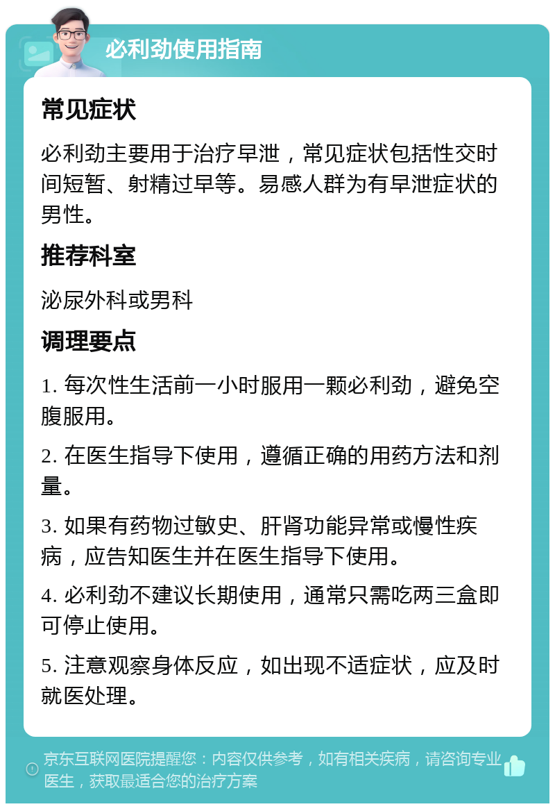 必利劲使用指南 常见症状 必利劲主要用于治疗早泄，常见症状包括性交时间短暂、射精过早等。易感人群为有早泄症状的男性。 推荐科室 泌尿外科或男科 调理要点 1. 每次性生活前一小时服用一颗必利劲，避免空腹服用。 2. 在医生指导下使用，遵循正确的用药方法和剂量。 3. 如果有药物过敏史、肝肾功能异常或慢性疾病，应告知医生并在医生指导下使用。 4. 必利劲不建议长期使用，通常只需吃两三盒即可停止使用。 5. 注意观察身体反应，如出现不适症状，应及时就医处理。