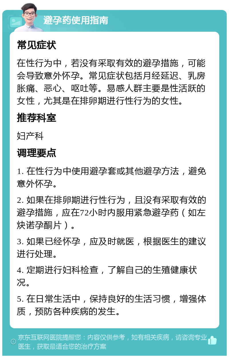 避孕药使用指南 常见症状 在性行为中，若没有采取有效的避孕措施，可能会导致意外怀孕。常见症状包括月经延迟、乳房胀痛、恶心、呕吐等。易感人群主要是性活跃的女性，尤其是在排卵期进行性行为的女性。 推荐科室 妇产科 调理要点 1. 在性行为中使用避孕套或其他避孕方法，避免意外怀孕。 2. 如果在排卵期进行性行为，且没有采取有效的避孕措施，应在72小时内服用紧急避孕药（如左炔诺孕酮片）。 3. 如果已经怀孕，应及时就医，根据医生的建议进行处理。 4. 定期进行妇科检查，了解自己的生殖健康状况。 5. 在日常生活中，保持良好的生活习惯，增强体质，预防各种疾病的发生。