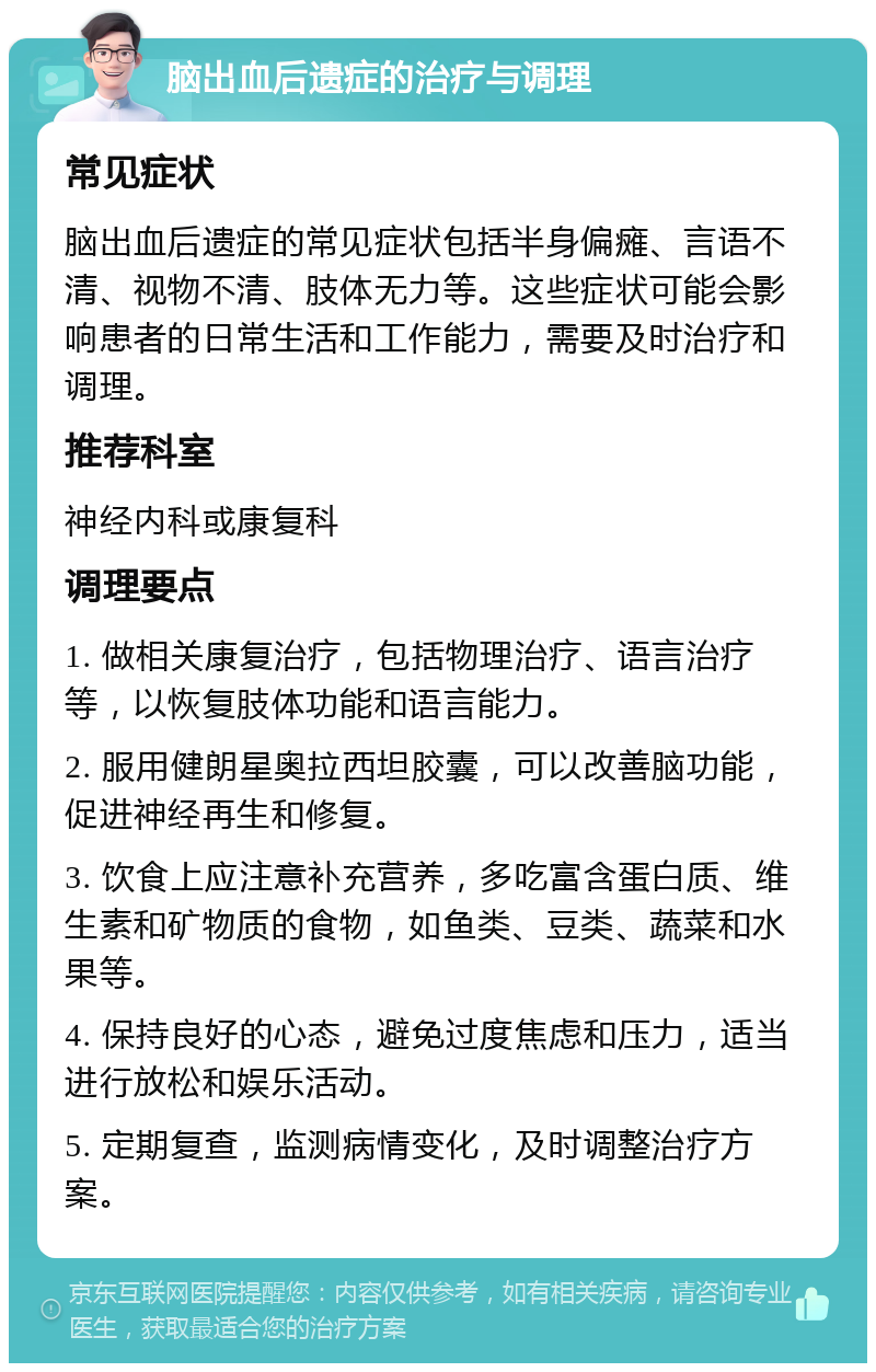 脑出血后遗症的治疗与调理 常见症状 脑出血后遗症的常见症状包括半身偏瘫、言语不清、视物不清、肢体无力等。这些症状可能会影响患者的日常生活和工作能力，需要及时治疗和调理。 推荐科室 神经内科或康复科 调理要点 1. 做相关康复治疗，包括物理治疗、语言治疗等，以恢复肢体功能和语言能力。 2. 服用健朗星奥拉西坦胶囊，可以改善脑功能，促进神经再生和修复。 3. 饮食上应注意补充营养，多吃富含蛋白质、维生素和矿物质的食物，如鱼类、豆类、蔬菜和水果等。 4. 保持良好的心态，避免过度焦虑和压力，适当进行放松和娱乐活动。 5. 定期复查，监测病情变化，及时调整治疗方案。