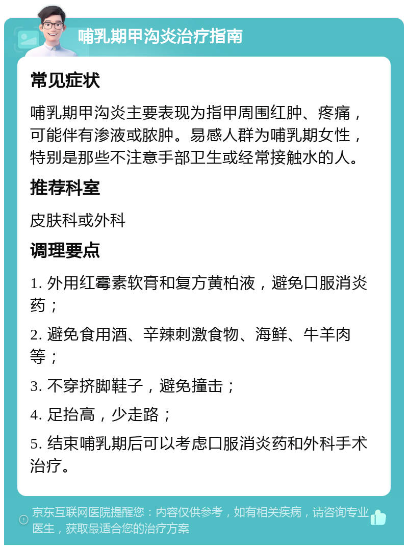 哺乳期甲沟炎治疗指南 常见症状 哺乳期甲沟炎主要表现为指甲周围红肿、疼痛，可能伴有渗液或脓肿。易感人群为哺乳期女性，特别是那些不注意手部卫生或经常接触水的人。 推荐科室 皮肤科或外科 调理要点 1. 外用红霉素软膏和复方黄柏液，避免口服消炎药； 2. 避免食用酒、辛辣刺激食物、海鲜、牛羊肉等； 3. 不穿挤脚鞋子，避免撞击； 4. 足抬高，少走路； 5. 结束哺乳期后可以考虑口服消炎药和外科手术治疗。