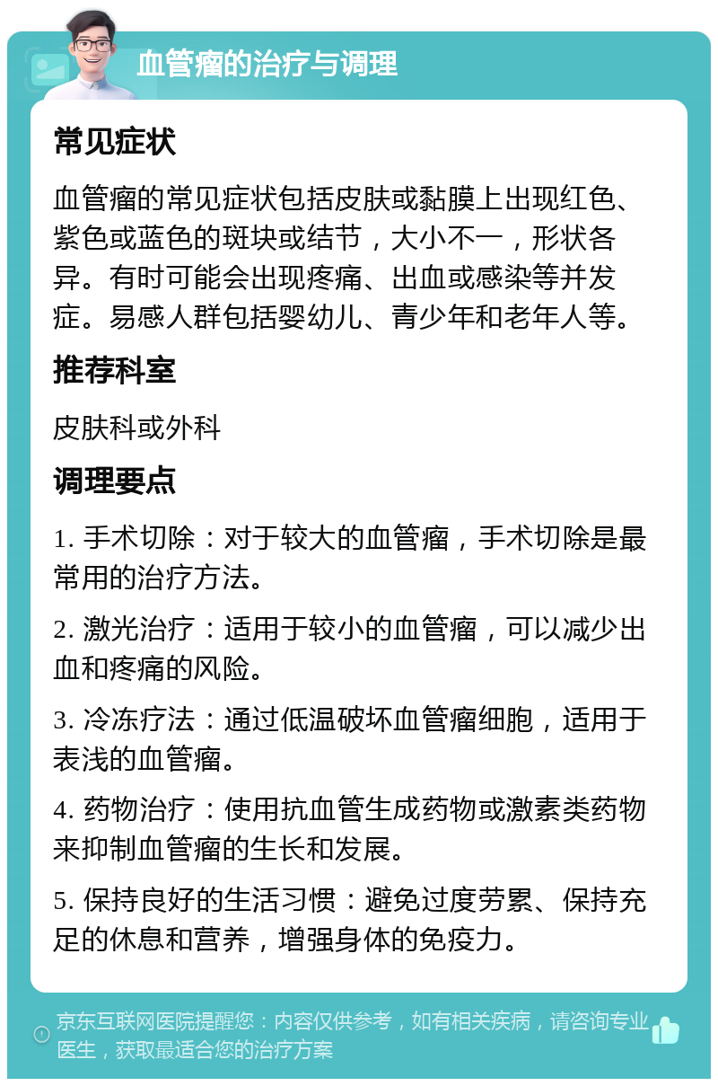 血管瘤的治疗与调理 常见症状 血管瘤的常见症状包括皮肤或黏膜上出现红色、紫色或蓝色的斑块或结节，大小不一，形状各异。有时可能会出现疼痛、出血或感染等并发症。易感人群包括婴幼儿、青少年和老年人等。 推荐科室 皮肤科或外科 调理要点 1. 手术切除：对于较大的血管瘤，手术切除是最常用的治疗方法。 2. 激光治疗：适用于较小的血管瘤，可以减少出血和疼痛的风险。 3. 冷冻疗法：通过低温破坏血管瘤细胞，适用于表浅的血管瘤。 4. 药物治疗：使用抗血管生成药物或激素类药物来抑制血管瘤的生长和发展。 5. 保持良好的生活习惯：避免过度劳累、保持充足的休息和营养，增强身体的免疫力。