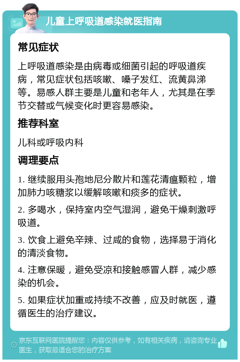 儿童上呼吸道感染就医指南 常见症状 上呼吸道感染是由病毒或细菌引起的呼吸道疾病，常见症状包括咳嗽、嗓子发红、流黄鼻涕等。易感人群主要是儿童和老年人，尤其是在季节交替或气候变化时更容易感染。 推荐科室 儿科或呼吸内科 调理要点 1. 继续服用头孢地尼分散片和莲花清瘟颗粒，增加肺力咳糖浆以缓解咳嗽和痰多的症状。 2. 多喝水，保持室内空气湿润，避免干燥刺激呼吸道。 3. 饮食上避免辛辣、过咸的食物，选择易于消化的清淡食物。 4. 注意保暖，避免受凉和接触感冒人群，减少感染的机会。 5. 如果症状加重或持续不改善，应及时就医，遵循医生的治疗建议。