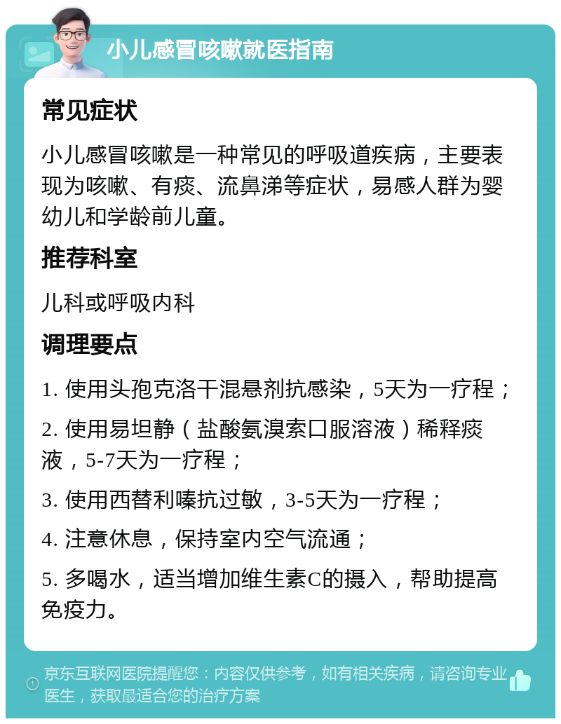 小儿感冒咳嗽就医指南 常见症状 小儿感冒咳嗽是一种常见的呼吸道疾病，主要表现为咳嗽、有痰、流鼻涕等症状，易感人群为婴幼儿和学龄前儿童。 推荐科室 儿科或呼吸内科 调理要点 1. 使用头孢克洛干混悬剂抗感染，5天为一疗程； 2. 使用易坦静（盐酸氨溴索口服溶液）稀释痰液，5-7天为一疗程； 3. 使用西替利嗪抗过敏，3-5天为一疗程； 4. 注意休息，保持室内空气流通； 5. 多喝水，适当增加维生素C的摄入，帮助提高免疫力。