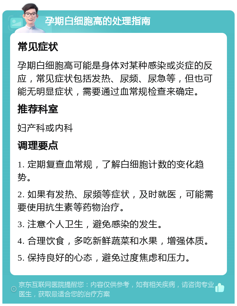 孕期白细胞高的处理指南 常见症状 孕期白细胞高可能是身体对某种感染或炎症的反应，常见症状包括发热、尿频、尿急等，但也可能无明显症状，需要通过血常规检查来确定。 推荐科室 妇产科或内科 调理要点 1. 定期复查血常规，了解白细胞计数的变化趋势。 2. 如果有发热、尿频等症状，及时就医，可能需要使用抗生素等药物治疗。 3. 注意个人卫生，避免感染的发生。 4. 合理饮食，多吃新鲜蔬菜和水果，增强体质。 5. 保持良好的心态，避免过度焦虑和压力。